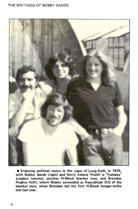 ‘THE WRITINGS OF BOBBY SANDS

 

‘® Enjoying political status in the cages of Long Kesh, in 1975,
with Bobby Sands (right) and Gerry Adams (front) is “Tomboy!
Loudon (centre), another H-Block blanket man, and Brendan
Hughes (left), whom Bobby succeeded as Republican O/C of the

blanket men, when Brendan led the first H-Block hunger-strike
late last year.

   

 
